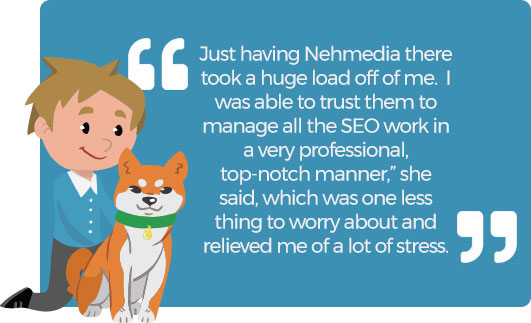 Just having Nehmedia there took a huge load off of me. I was able to trust them to manage all the SEO work in a very professional, top-notch manner,” she said, which was one less thing to worry about and relieved me of a lot of stress.